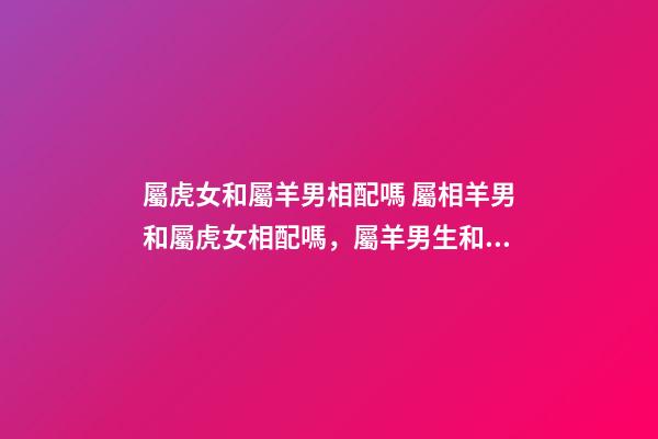 屬虎女和屬羊男相配嗎 屬相羊男和屬虎女相配嗎，屬羊男生和屬虎女生配嗎-第1張-觀點-玄機派